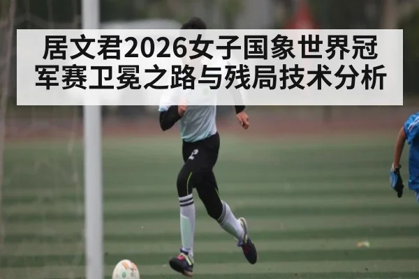 居文君2026女子国象世界冠军赛卫冕之路与残局技术分析
