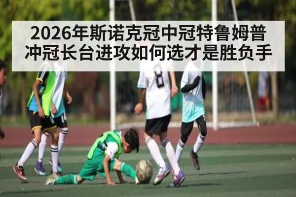 2026年斯诺克冠中冠特鲁姆普冲冠长台进攻如何选才是胜负手